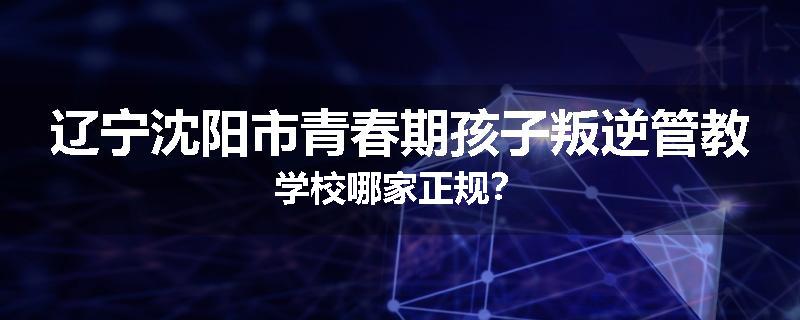 辽宁沈阳市青春期孩子叛逆管教学校哪家正规？