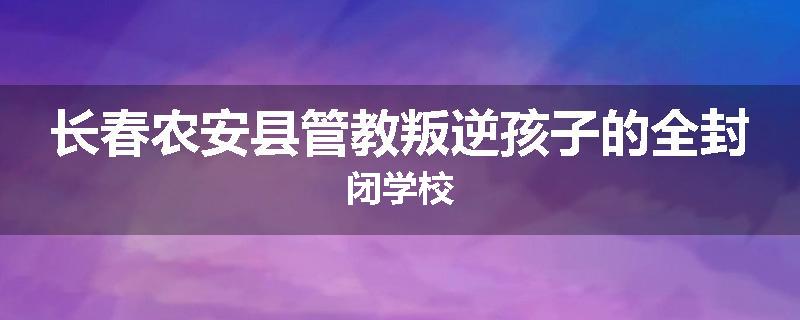 长春农安县管教叛逆孩子的全封闭学校