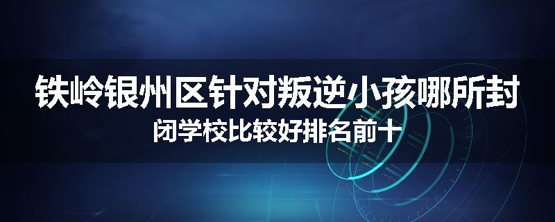 铁岭银州区针对叛逆小孩哪所封闭学校比较好排名前十
