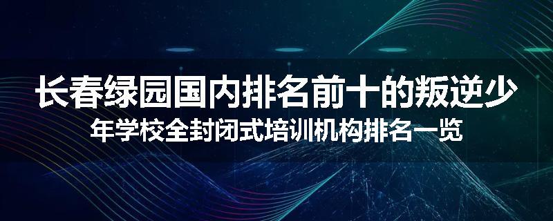 长春绿园国内排名前十的叛逆少年学校全封闭式培训机构排名一览