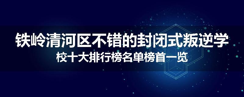 铁岭清河区不错的封闭式叛逆学校十大排行榜名单榜首一览