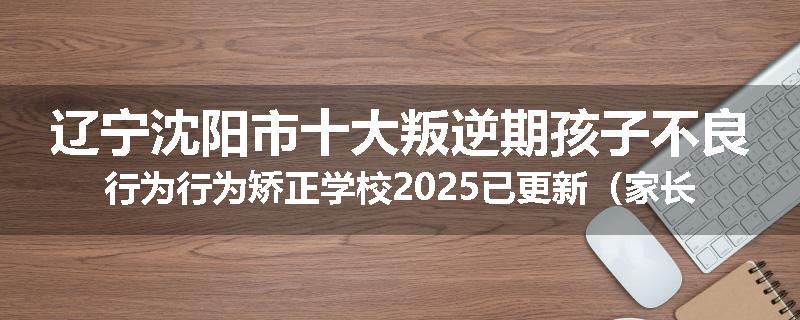 辽宁沈阳市十大叛逆期孩子不良行为行为矫正学校2025已更新（家长推荐）