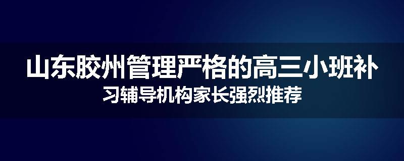 山东胶州管理严格的高三小班补习辅导机构家长强烈推荐