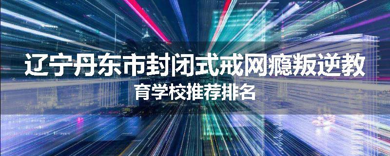 辽宁丹东市封闭式戒网瘾叛逆教育学校推荐排名