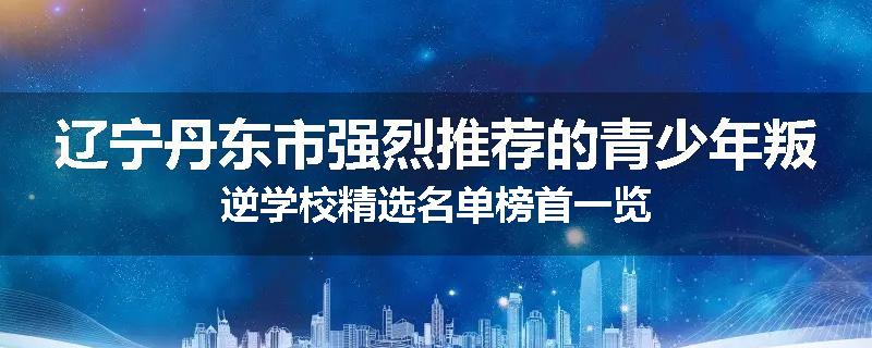 辽宁丹东市强烈推荐的青少年叛逆学校精选名单榜首一览