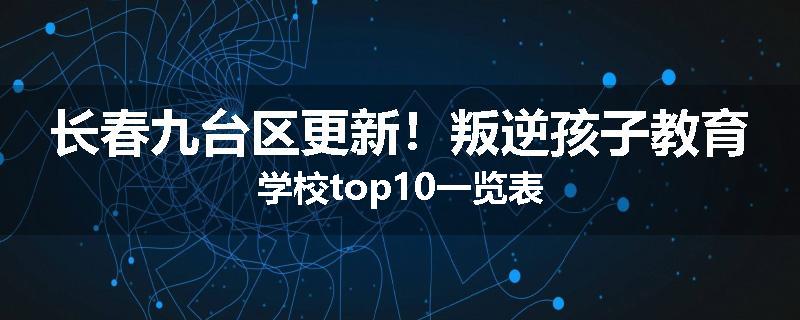 长春九台区更新！叛逆孩子教育学校top10一览表