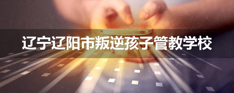 辽宁辽阳市叛逆孩子管教学校