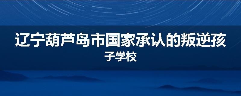 辽宁葫芦岛市国家承认的叛逆孩子学校