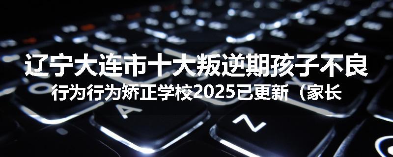 辽宁大连市十大叛逆期孩子不良行为行为矫正学校2025已更新（家长推荐）