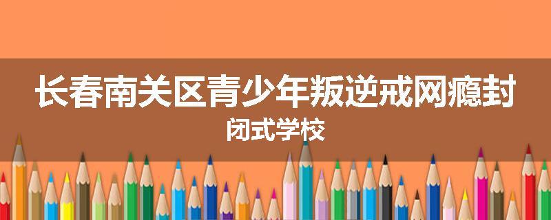 长春南关区青少年叛逆戒网瘾封闭式学校