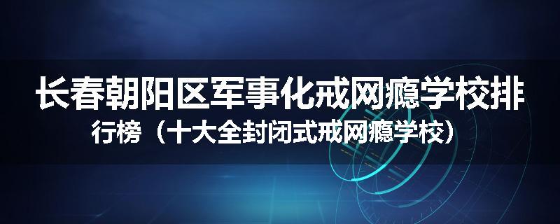 长春朝阳区军事化戒网瘾学校排行榜（十大全封闭式戒网瘾学校）
