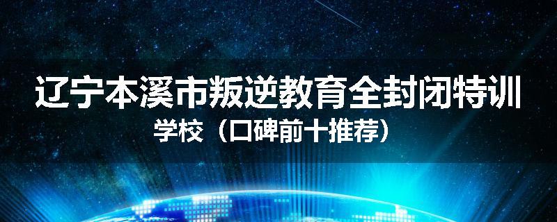辽宁本溪市叛逆教育全封闭特训学校（口碑前十推荐）