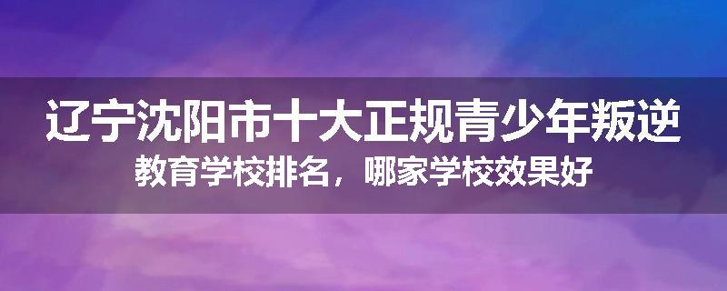辽宁沈阳市十大正规青少年叛逆教育学校排名，哪家学校效果好