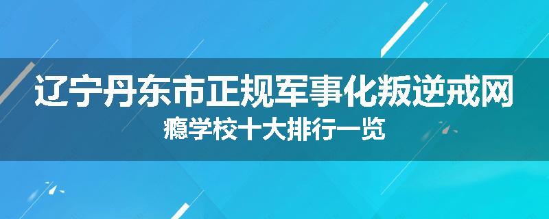 辽宁丹东市正规军事化叛逆戒网瘾学校十大排行一览