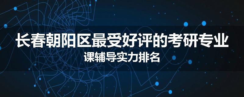 长春朝阳区最受好评的考研专业课辅导实力排名