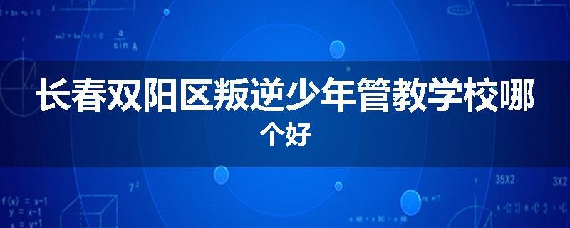 长春双阳区叛逆少年管教学校哪个好
