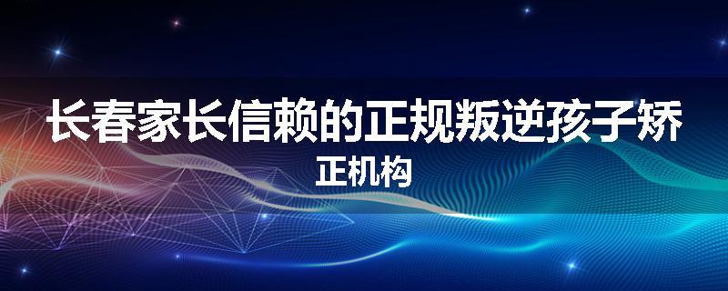 长春家长信赖的正规叛逆孩子矫正机构