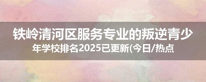 铁岭清河区服务专业的叛逆青少年学校排名2025已更新(今日/热点)