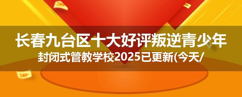 长春九台区十大好评叛逆青少年封闭式管教学校2025已更新(今天/推荐)