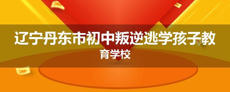 辽宁丹东市初中叛逆逃学孩子教育学校