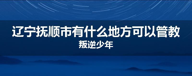 辽宁抚顺市有什么地方可以管教叛逆少年