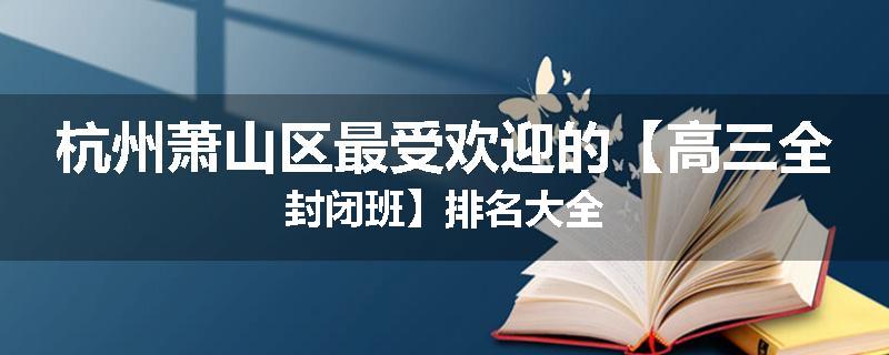 杭州萧山区最受欢迎的【高三全封闭班】排名大全