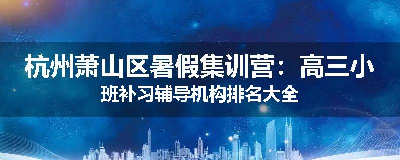 杭州萧山区暑假集训营：高三小班补习辅导机构排名大全