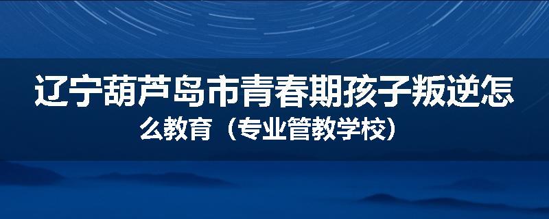 辽宁葫芦岛市青春期孩子叛逆怎么教育（专业管教学校）