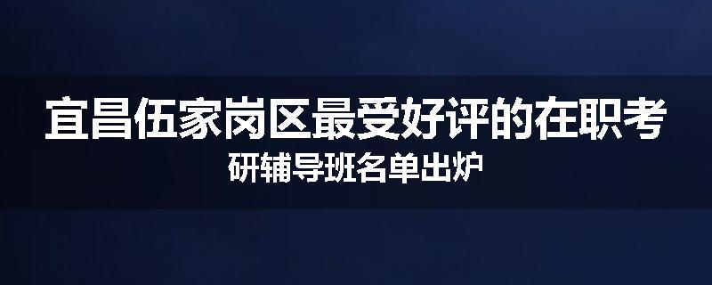宜昌伍家岗区最受好评的在职考研辅导班名单出炉