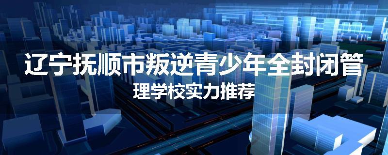 辽宁抚顺市叛逆青少年全封闭管理学校实力推荐