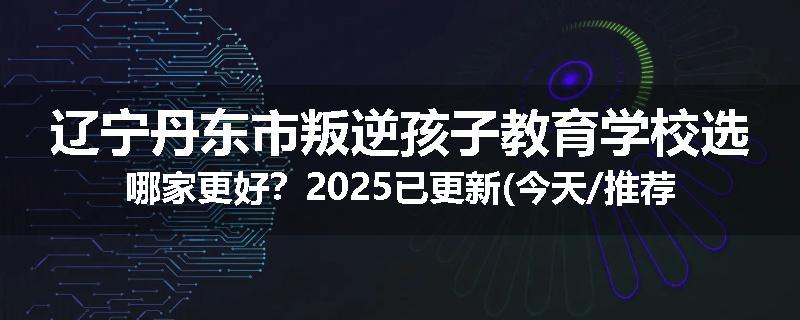 辽宁丹东市叛逆孩子教育学校选哪家更好？2025已更新(今天/推荐)