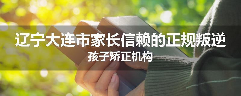 辽宁大连市家长信赖的正规叛逆孩子矫正机构