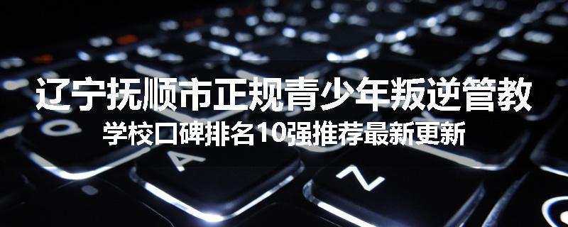辽宁抚顺市正规青少年叛逆管教学校口碑排名10强推荐最新更新