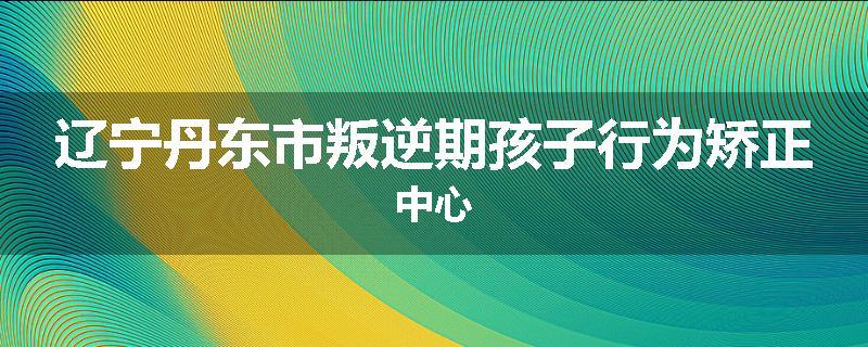 辽宁丹东市叛逆期孩子行为矫正中心