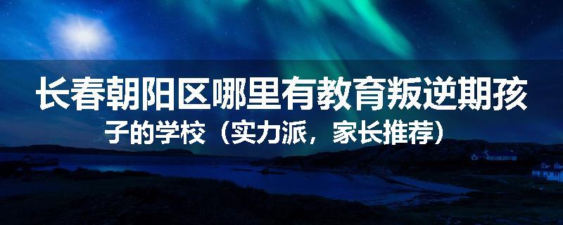 长春朝阳区哪里有教育叛逆期孩子的学校（实力派，家长推荐）