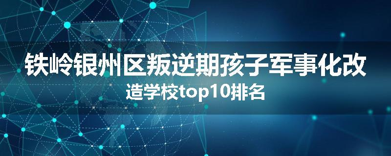 铁岭银州区叛逆期孩子军事化改造学校top10排名