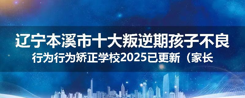 辽宁本溪市十大叛逆期孩子不良行为行为矫正学校2025已更新（家长推荐）