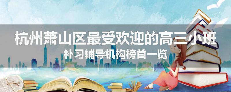 杭州萧山区最受欢迎的高三小班补习辅导机构榜首一览