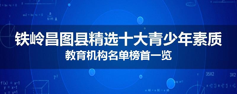 铁岭昌图县精选十大青少年素质教育机构名单榜首一览