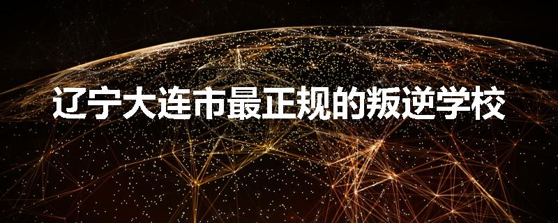 辽宁大连市最正规的叛逆学校