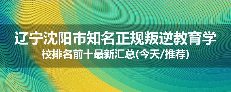 辽宁沈阳市知名正规叛逆教育学校排名前十最新汇总(今天/推荐)