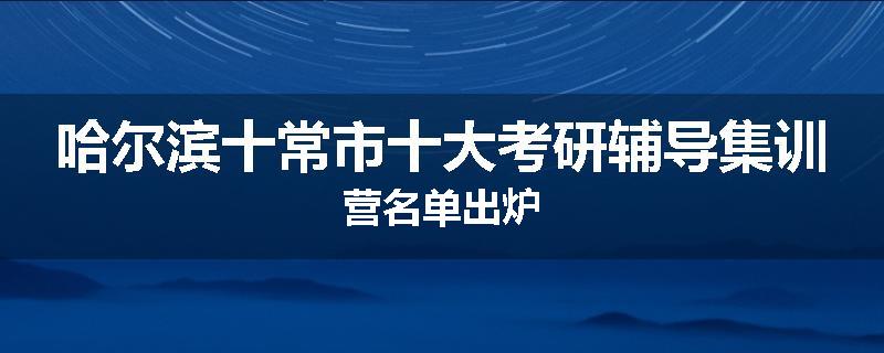 哈尔滨十常市十大考研辅导集训营名单出炉