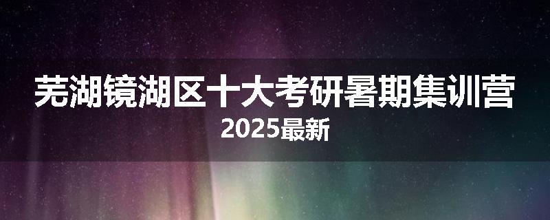 芜湖镜湖区十大考研暑期集训营2025最新