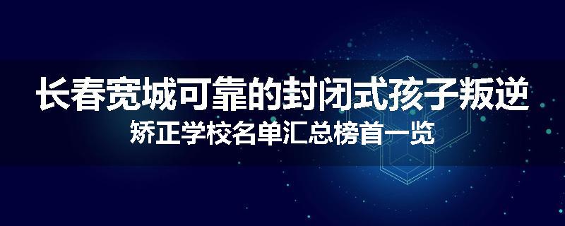 长春宽城可靠的封闭式孩子叛逆矫正学校名单汇总榜首一览