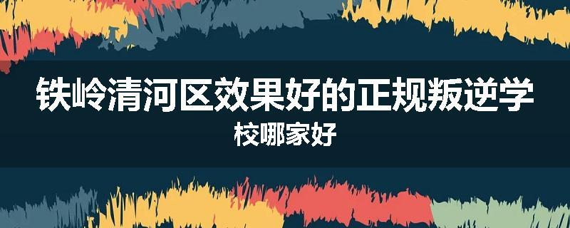铁岭清河区效果好的正规叛逆学校哪家好