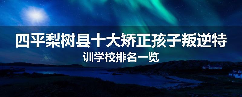 四平梨树县十大矫正孩子叛逆特训学校排名一览