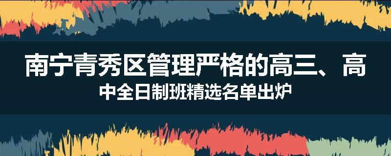 南宁青秀区管理严格的高三、高中全日制班精选名单出炉