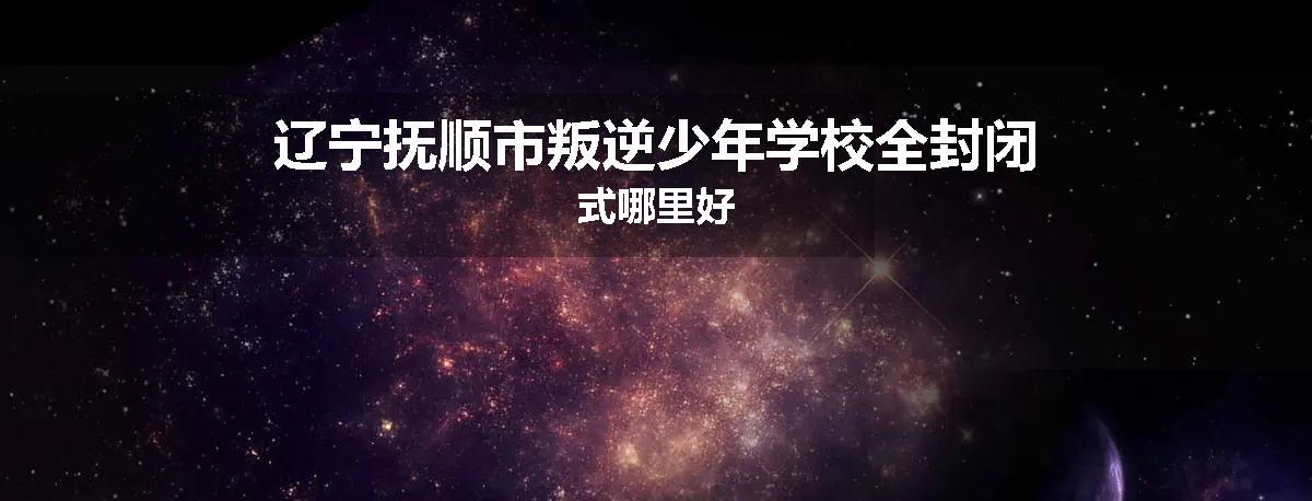 辽宁抚顺市叛逆少年学校全封闭式哪里好
