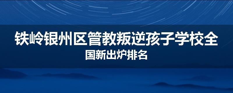铁岭银州区管教叛逆孩子学校全国新出炉排名