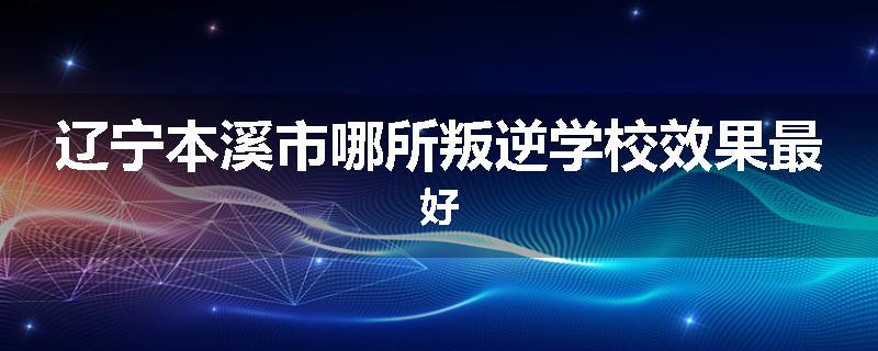 辽宁本溪市哪所叛逆学校效果最好